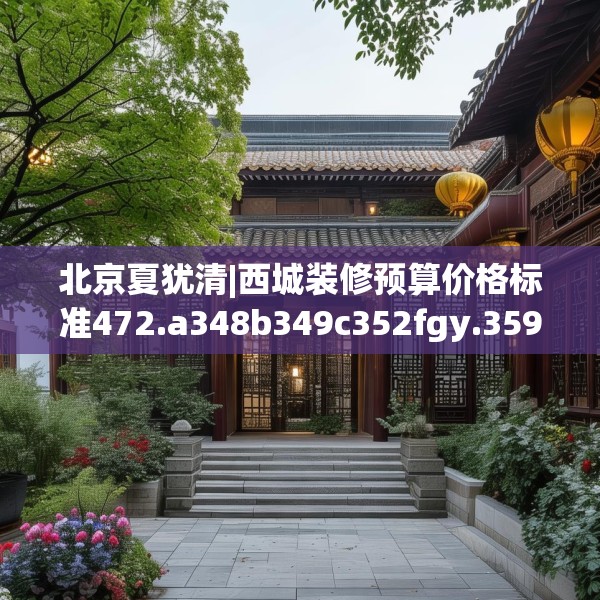 北京夏犹清|西城装修预算价格标准472.a348b349c352fgy.359htyj