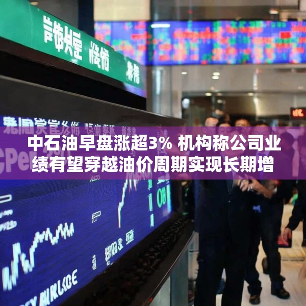 中石油早盘涨超3% 机构称公司业绩有望穿越油价周期实现长期增长