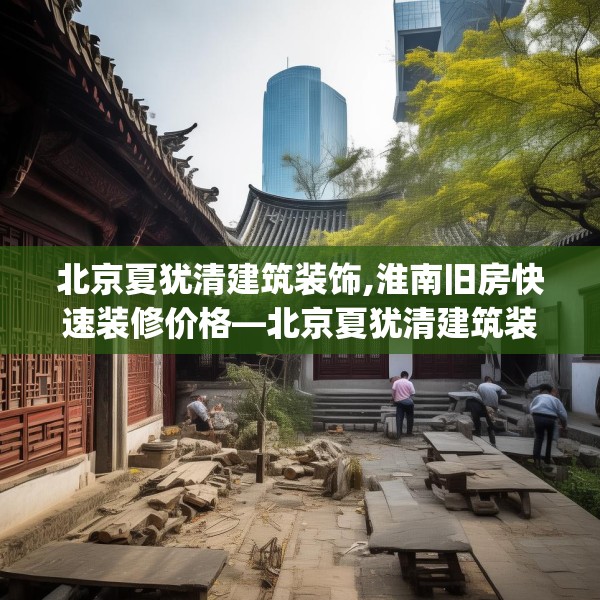 北京夏犹清建筑装饰,淮南旧房快速装修价格—北京夏犹清建筑装饰152.a28b29c32fgy.39wew