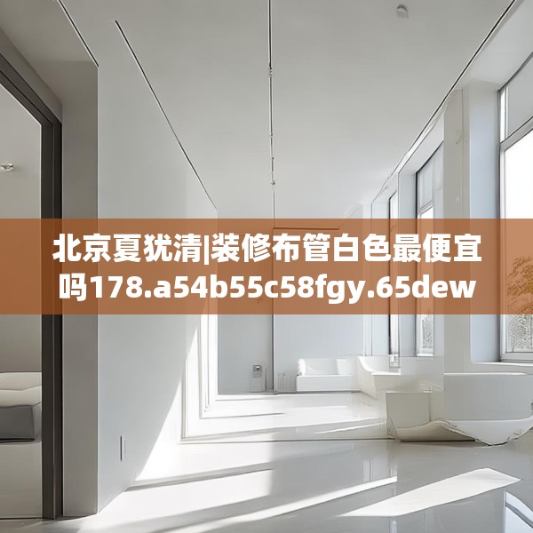 北京夏犹清|装修布管白色最便宜吗178.a54b55c58fgy.65dewqe