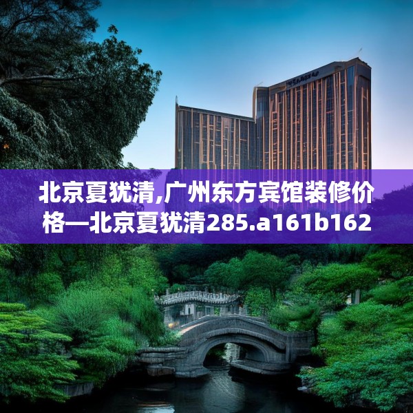 北京夏犹清,广州东方宾馆装修价格—北京夏犹清285.a161b162c165fgy.172fhsg