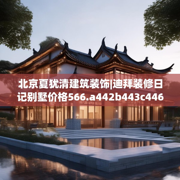 北京夏犹清建筑装饰|迪拜装修日记别墅价格566.a442b443c446fgy.453wew