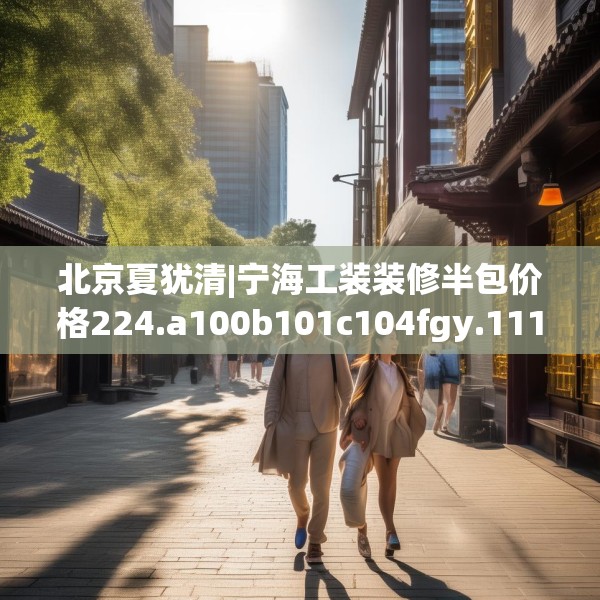北京夏犹清|宁海工装装修半包价格224.a100b101c104fgy.111wew