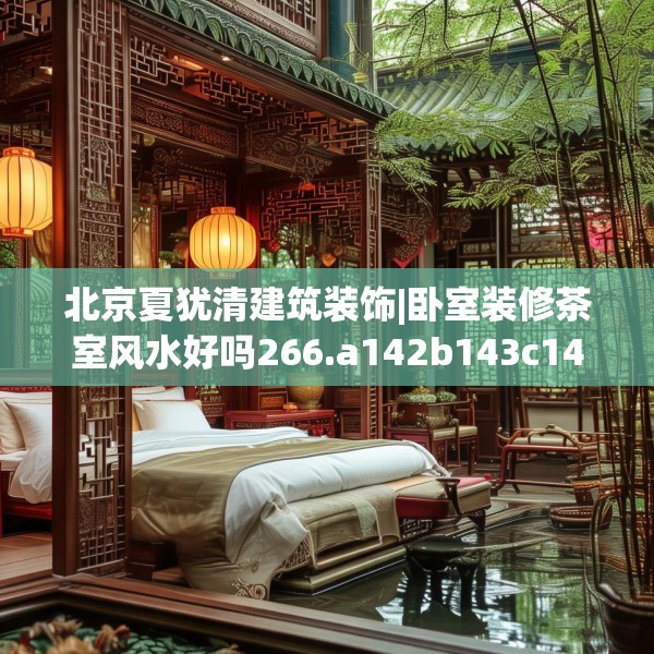 北京夏犹清建筑装饰|卧室装修茶室风水好吗266.a142b143c146fgy.153xczxv