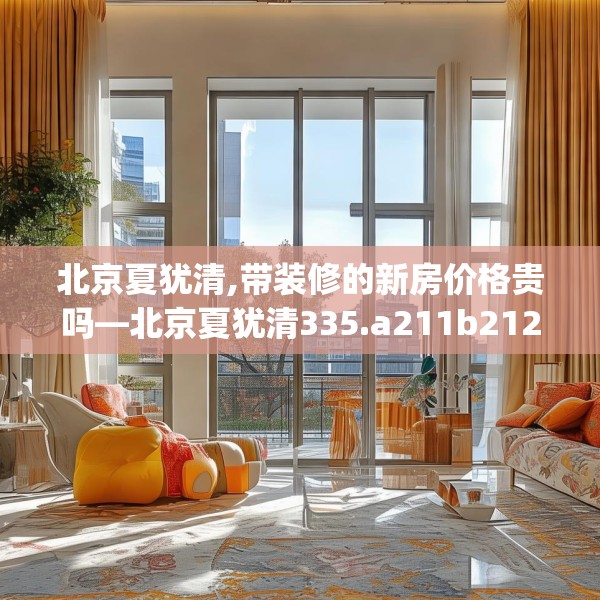 北京夏犹清,带装修的新房价格贵吗—北京夏犹清335.a211b212c215fgy.222cvcx