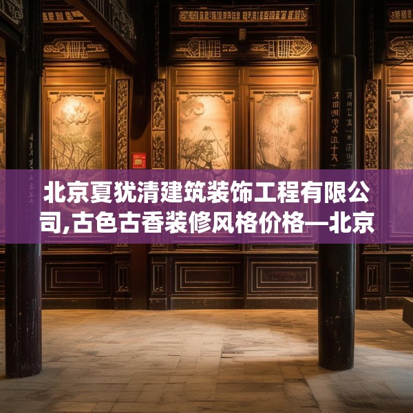 北京夏犹清建筑装饰工程有限公司,古色古香装修风格价格—北京夏犹清建筑装饰工程有限公司308.a184b185c188fgy.19576674