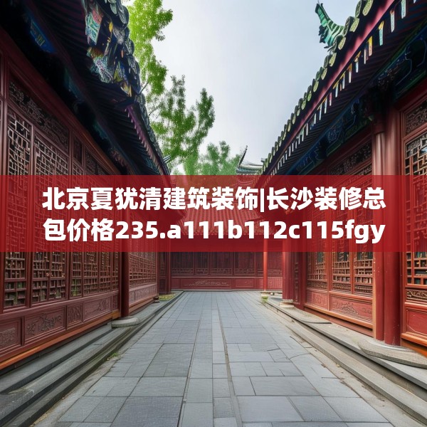 北京夏犹清建筑装饰|长沙装修总包价格235.a111b112c115fgy.122jhhj