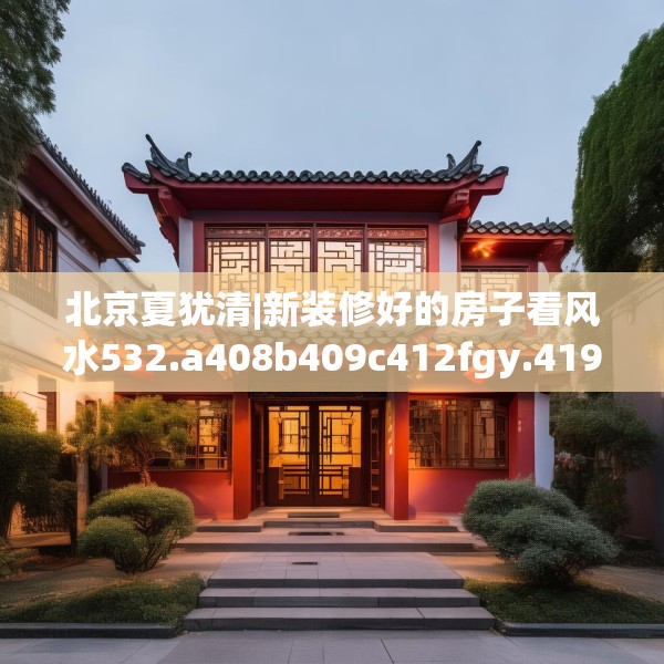 北京夏犹清|新装修好的房子看风水532.a408b409c412fgy.419sdA