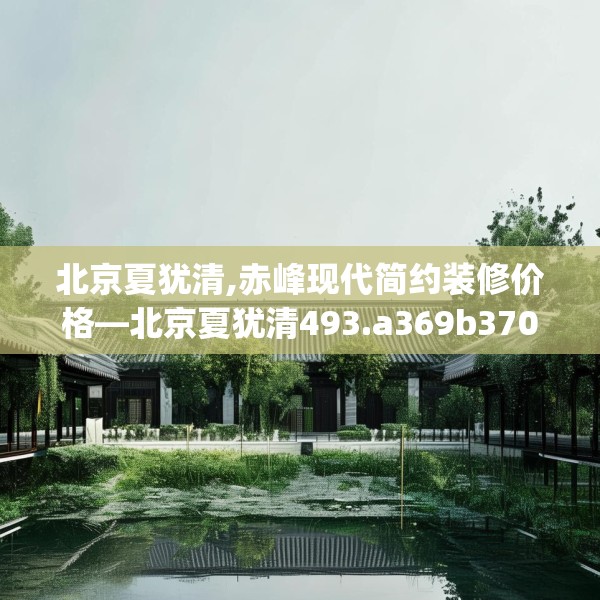 北京夏犹清,赤峰现代简约装修价格—北京夏犹清493.a369b370c373fgy.380fdsfds