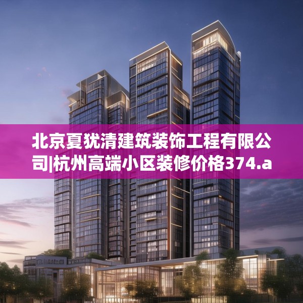 北京夏犹清建筑装饰工程有限公司|杭州高端小区装修价格374.a250b251c254fgy.261xczxv