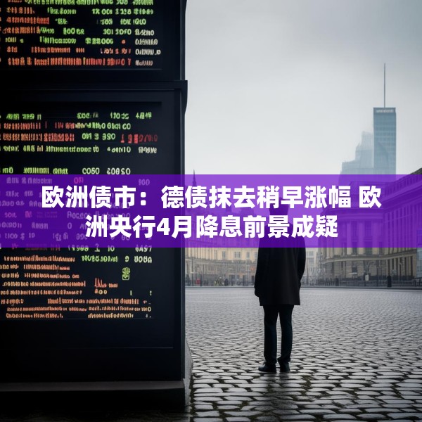 欧洲债市：德债抹去稍早涨幅 欧洲央行4月降息前景成疑