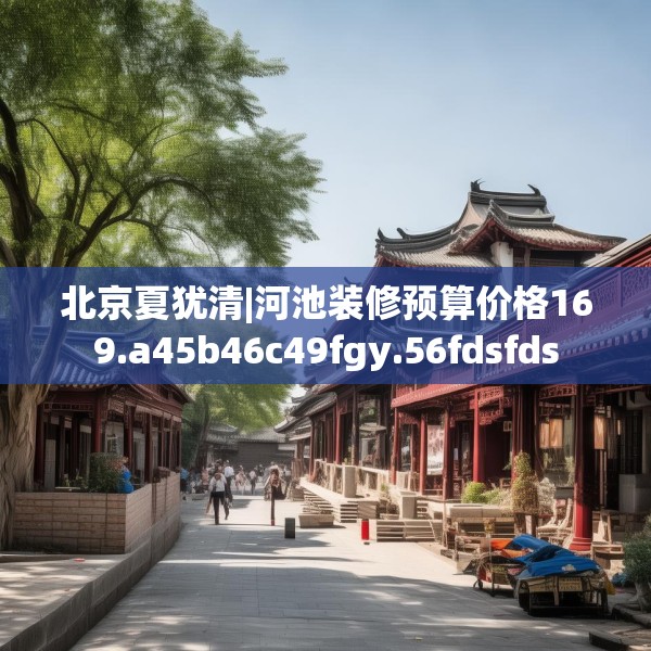 北京夏犹清|河池装修预算价格169.a45b46c49fgy.56fdsfds