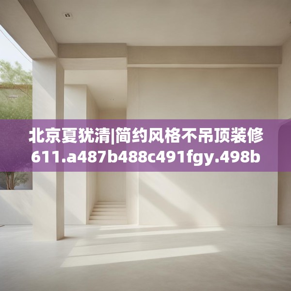 北京夏犹清|简约风格不吊顶装修611.a487b488c491fgy.498bnbn