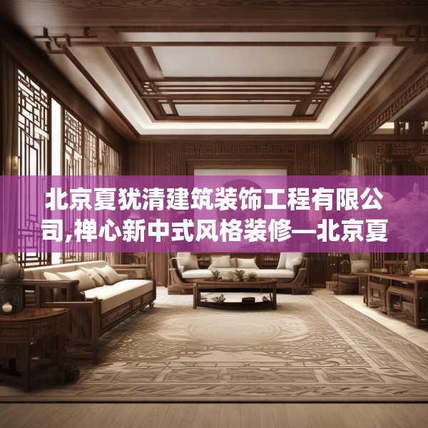 北京夏犹清建筑装饰工程有限公司,禅心新中式风格装修—北京夏犹清建筑装饰工程有限公司431.a307b308c311fgy.318bnbn