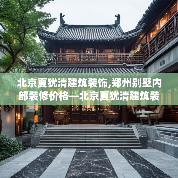 北京夏犹清建筑装饰,郑州别墅内部装修价格—北京夏犹清建筑装饰509.a385b386c389fgy.396fds