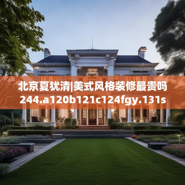 北京夏犹清|美式风格装修最贵吗244.a120b121c124fgy.131sdA