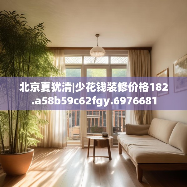 北京夏犹清|少花钱装修价格182.a58b59c62fgy.6976681