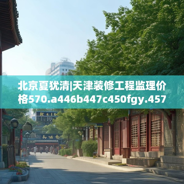 北京夏犹清|天津装修工程监理价格570.a446b447c450fgy.457lkjl