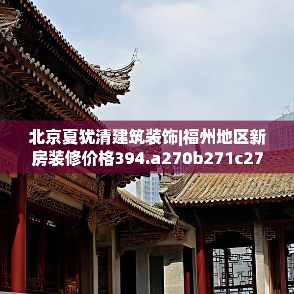 北京夏犹清建筑装饰|福州地区新房装修价格394.a270b271c274fgy.281dewqe