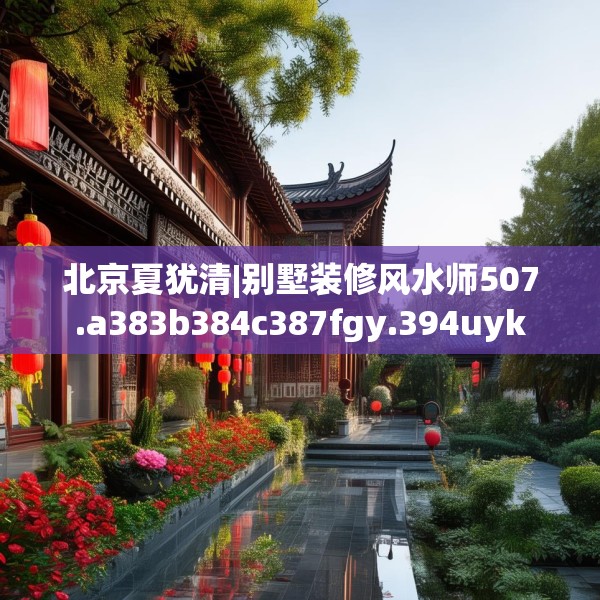 北京夏犹清|别墅装修风水师507.a383b384c387fgy.394uyk