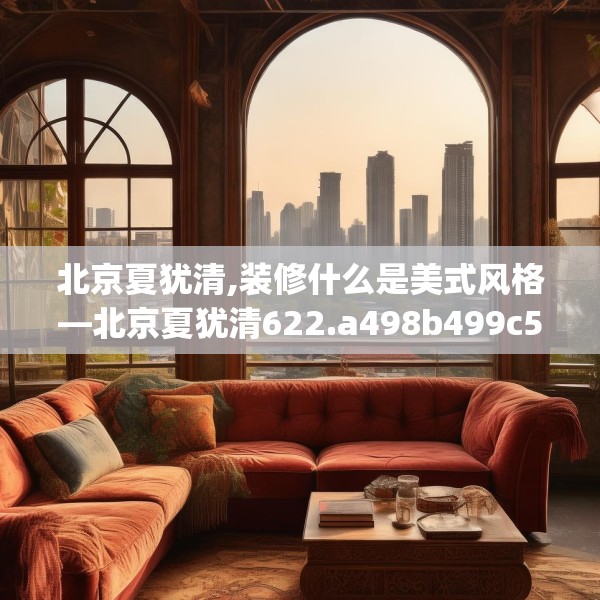 北京夏犹清,装修什么是美式风格—北京夏犹清622.a498b499c502fgy509