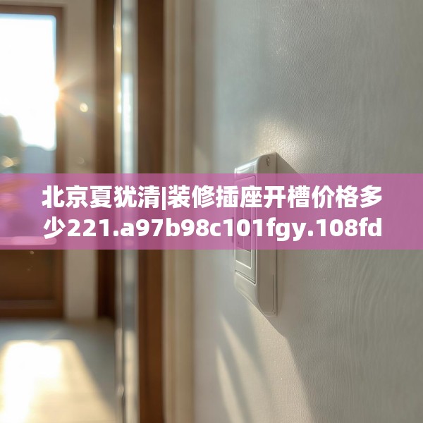 北京夏犹清|装修插座开槽价格多少221.a97b98c101fgy.108fds
