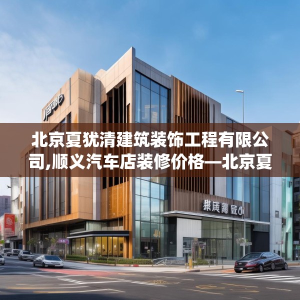 北京夏犹清建筑装饰工程有限公司,顺义汽车店装修价格—北京夏犹清建筑装饰工程有限公司402.a278b279c282fgy.289dsfds