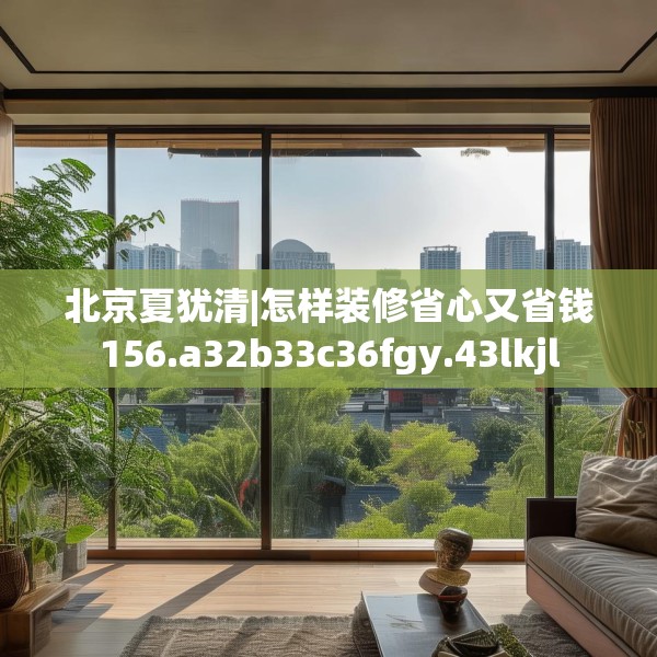 北京夏犹清|怎样装修省心又省钱156.a32b33c36fgy.43lkjl