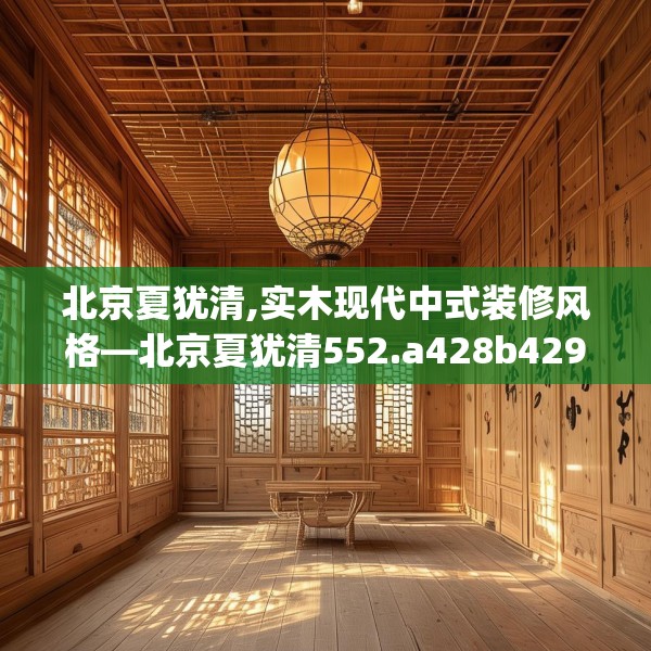 北京夏犹清,实木现代中式装修风格—北京夏犹清552.a428b429c432fgy.439lkjl