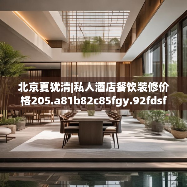 北京夏犹清|私人酒店餐饮装修价格205.a81b82c85fgy.92fdsfds