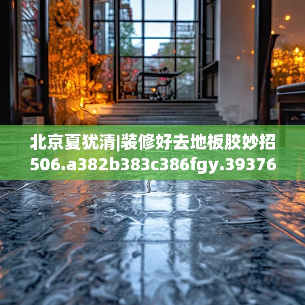 北京夏犹清|装修好去地板胶妙招506.a382b383c386fgy.39376663