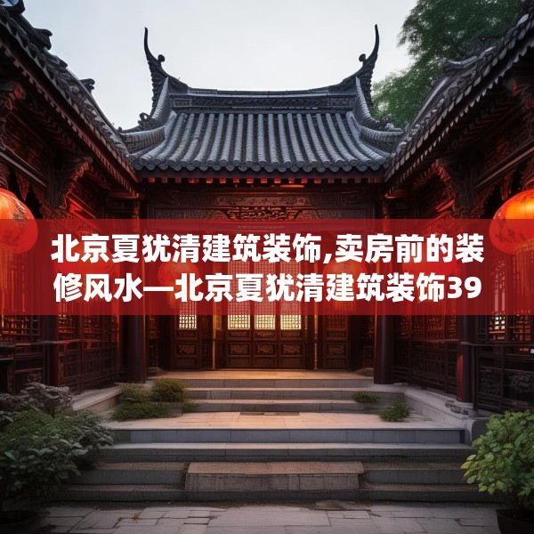 北京夏犹清建筑装饰,卖房前的装修风水—北京夏犹清建筑装饰398.a274b275c278fgy.28576669