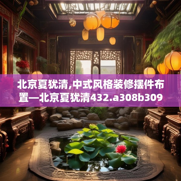 北京夏犹清,中式风格装修摆件布置—北京夏犹清432.a308b309c312fgy.319nbn