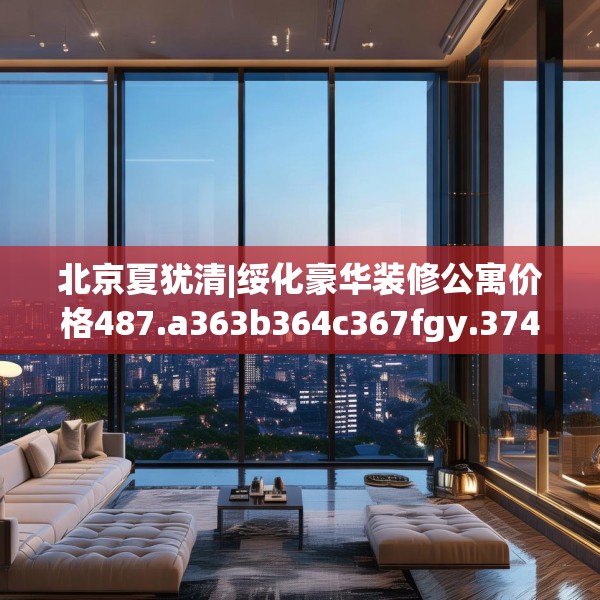 北京夏犹清|绥化豪华装修公寓价格487.a363b364c367fgy.374jhhj