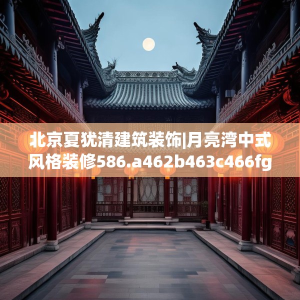 北京夏犹清建筑装饰|月亮湾中式风格装修586.a462b463c466fgy.473sdA