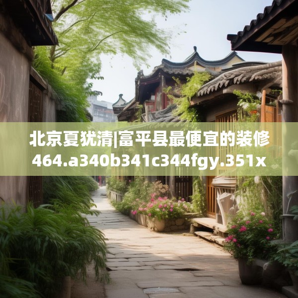 北京夏犹清|富平县最便宜的装修464.a340b341c344fgy.351xczxv