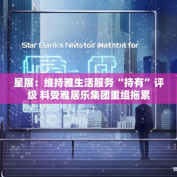 星展：维持雅生活服务“持有”评级 料受雅居乐集团重组拖累