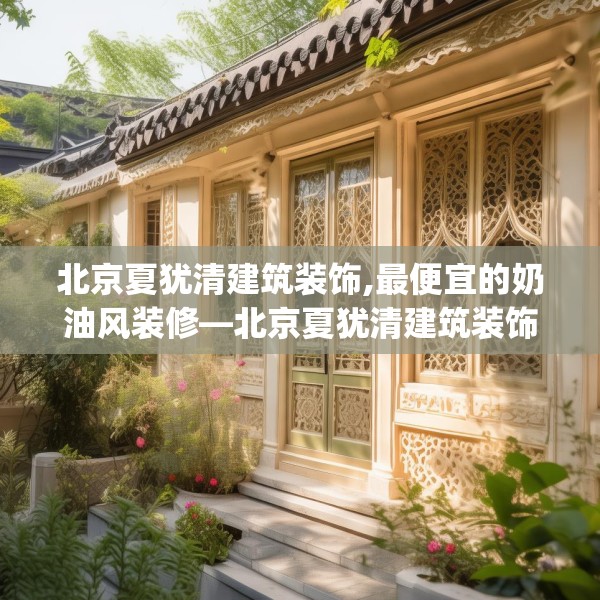 北京夏犹清建筑装饰,最便宜的奶油风装修—北京夏犹清建筑装饰157.a33b34c37fgy.44poiy