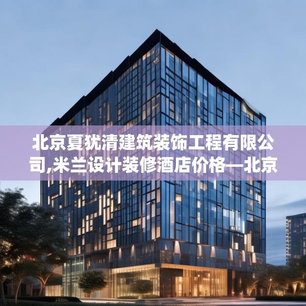 北京夏犹清建筑装饰工程有限公司,米兰设计装修酒店价格—北京夏犹清建筑装饰工程有限公司492.a368b369c372fgy.379dsfds