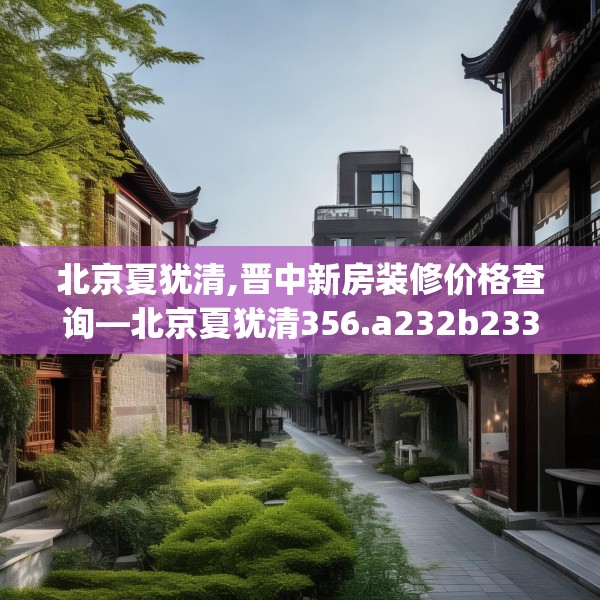 北京夏犹清,晋中新房装修价格查询—北京夏犹清356.a232b233c236fgy.243xczxv