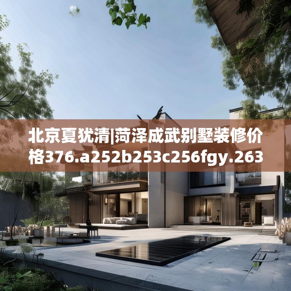 北京夏犹清|菏泽成武别墅装修价格376.a252b253c256fgy.263dewqe
