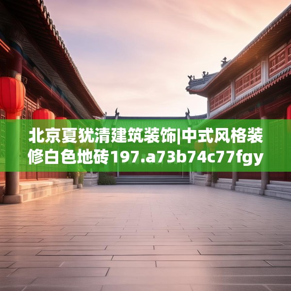 北京夏犹清建筑装饰|中式风格装修白色地砖197.a73b74c77fgy.84bnbn