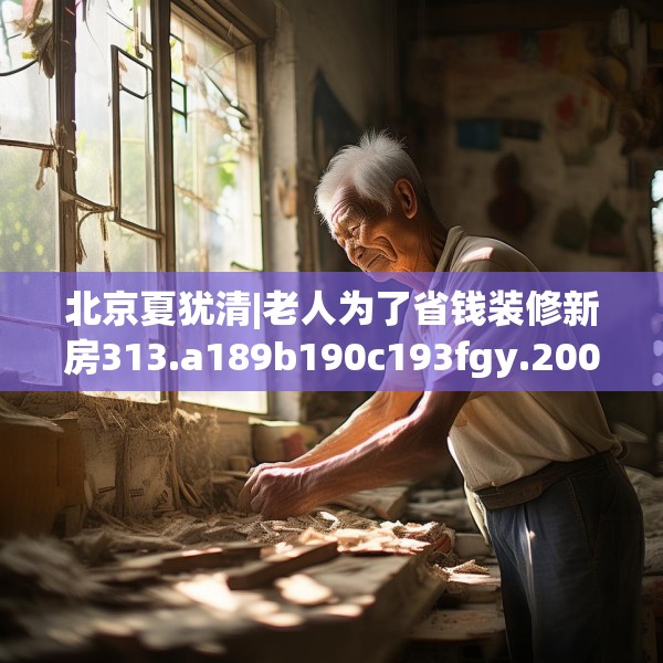 北京夏犹清|老人为了省钱装修新房313.a189b190c193fgy.200fdsfds