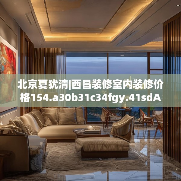 北京夏犹清|西昌装修室内装修价格154.a30b31c34fgy.41sdA