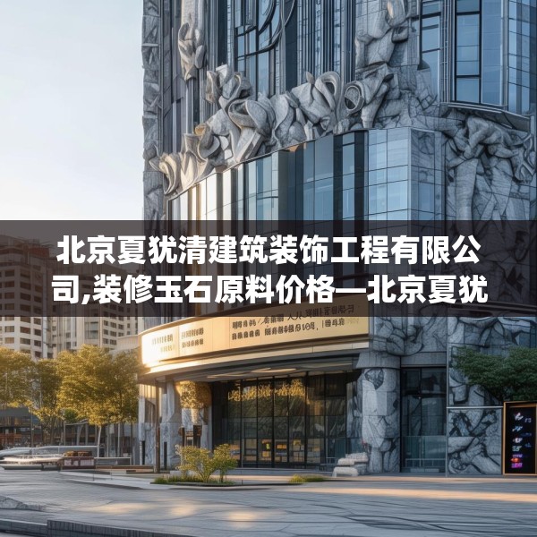 北京夏犹清建筑装饰工程有限公司,装修玉石原料价格—北京夏犹清建筑装饰工程有限公司544.a420b421c424fgy.431htyj