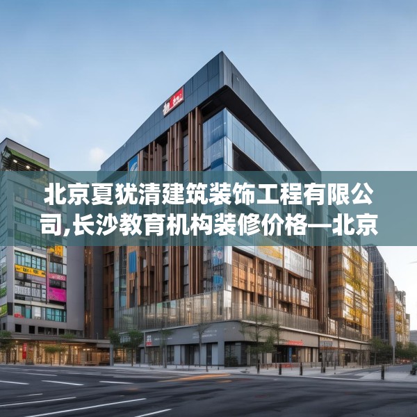 北京夏犹清建筑装饰工程有限公司,长沙教育机构装修价格—北京夏犹清建筑装饰工程有限公司221.a97b98c101fgy.108fds