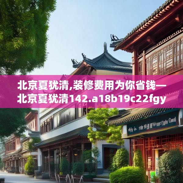 北京夏犹清,装修费用为你省钱—北京夏犹清142.a18b19c22fgy.29dewqe