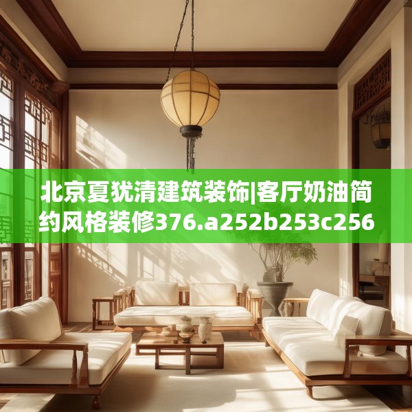 北京夏犹清建筑装饰|客厅奶油简约风格装修376.a252b253c256fgy.263dewqe