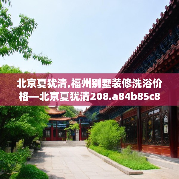 北京夏犹清,福州别墅装修洗浴价格—北京夏犹清208.a84b85c88fgy.95sdA