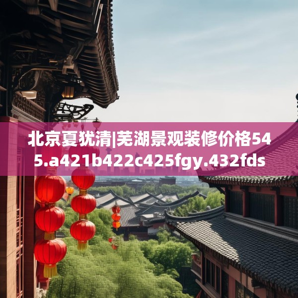 北京夏犹清|芜湖景观装修价格545.a421b422c425fgy.432fds